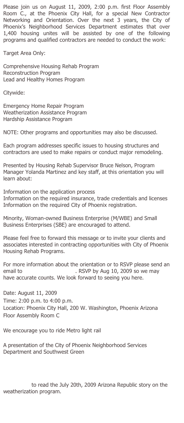 Please join us on August 11, 2009, 2:00 p.m. first Floor Assembly Room C., at the Phoenix City Hall, for a special New Contractor Networking and Orientation. Over the next 3 years, the City of Phoenix’s Neighborhood Services Department estimates that over 1,400 housing unites will be assisted by one of the following programs and qualified contractors are needed to conduct the work:

Target Area Only:

Comprehensive Housing Rehab Program
Reconstruction Program
Lead and Healthy Homes Program

Citywide:

Emergency Home Repair Program
Weatherization Assistance Program
Hardship Assistance Program

NOTE: Other programs and opportunities may also be discussed.

Each program addresses specific issues to housing structures and contractors are used to make repairs or conduct major remodeling.

Presented by Housing Rehab Supervisor Bruce Nelson, Program Manager Yolanda Martinez and key staff, at this orientation you will learn about:

Information on the application process
Information on the required insurance, trade credentials and licenses
Information on the required City of Phoenix registration.

Minority, Woman-owned Business Enterprise (M/WBE) and Small Business Enterprises (SBE) are encouraged to attend.

Please feel free to forward this message or to invite your clients and associates interested in contracting opportunities with City of Phoenix Housing Rehab Programs.

For more information about the orientation or to RSVP please send an email to rsvp1@sw-green.com. RSVP by Aug 10, 2009 so we may have accurate counts. We look forward to seeing you here. 

Date: August 11, 2009
Time: 2:00 p.m. to 4:00 p.m.
Location: Phoenix City Hall, 200 W. Washington, Phoenix Arizona
Floor Assembly Room C

We encourage you to ride Metro light rail

A presentation of the City of Phoenix Neighborhood Services Department and Southwest Green
 
http://phoenix.gov/NSD
http://sw-green.com

Click here to read the July 20th, 2009 Arizona Republic story on the weatherization program.



